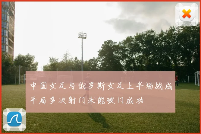 中国女足与俄罗斯女足上半场战成平局多次射门未能破门成功