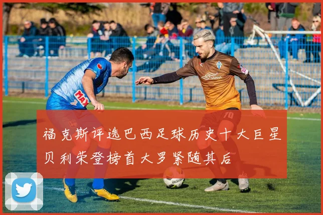 福克斯评选巴西足球历史十大巨星贝利荣登榜首大罗紧随其后
