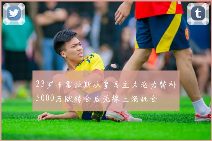 23岁卡雷拉斯从皇马主力沦为替补5000万欧转会后无缘上场机会