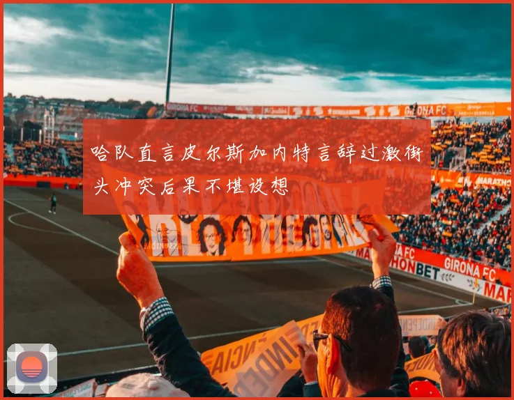 哈队直言皮尔斯加内特言辞过激街头冲突后果不堪设想