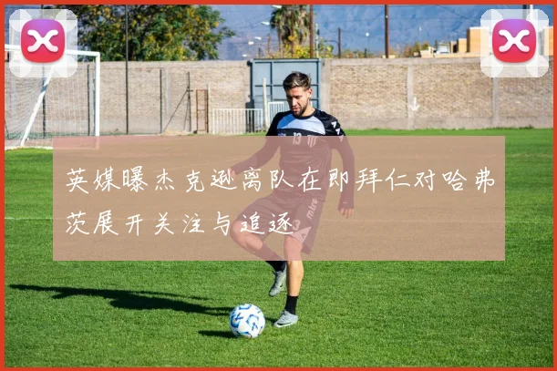 英媒曝杰克逊离队在即拜仁对哈弗茨展开关注与追逐