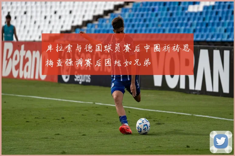 库拉索与德国球员赛后中圈祈祷恩梅查强调赛后团结如兄弟