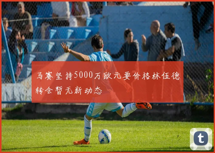 马赛坚持5000万欧元要价格林伍德转会暂无新动态