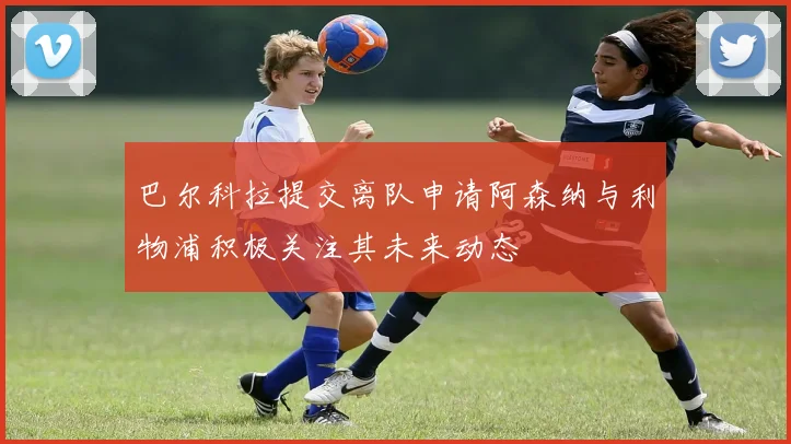 巴尔科拉提交离队申请阿森纳与利物浦积极关注其未来动态