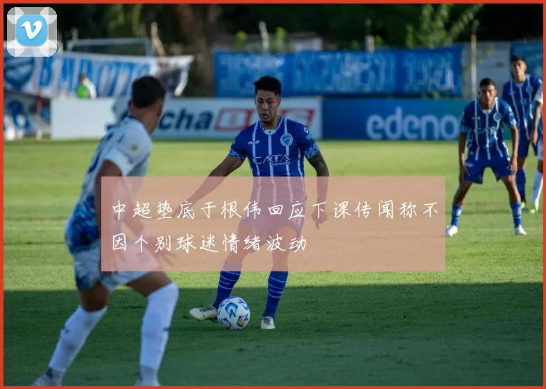 中超垫底于根伟回应下课传闻称不因个别球迷情绪波动