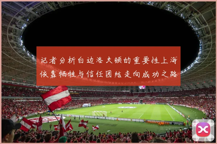 记者分析白边洛夫顿的重要性上海依靠牺牲与信任团结走向成功之路