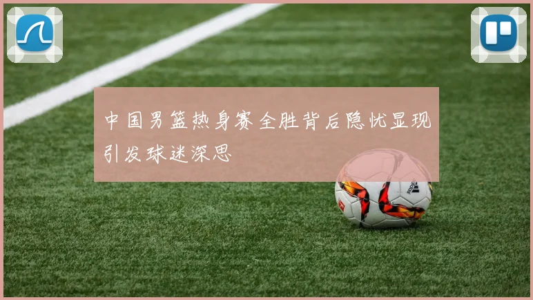 中国男篮热身赛全胜背后隐忧显现引发球迷深思