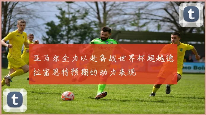 亚马尔全力以赴备战世界杯超越德拉富恩特预期的动力表现